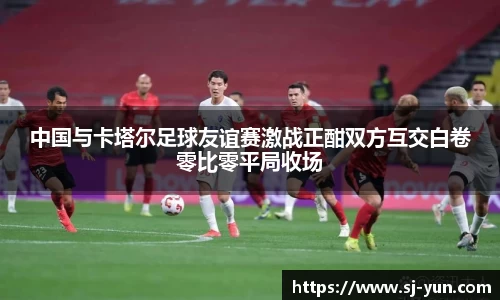 中国与卡塔尔足球友谊赛激战正酣双方互交白卷零比零平局收场